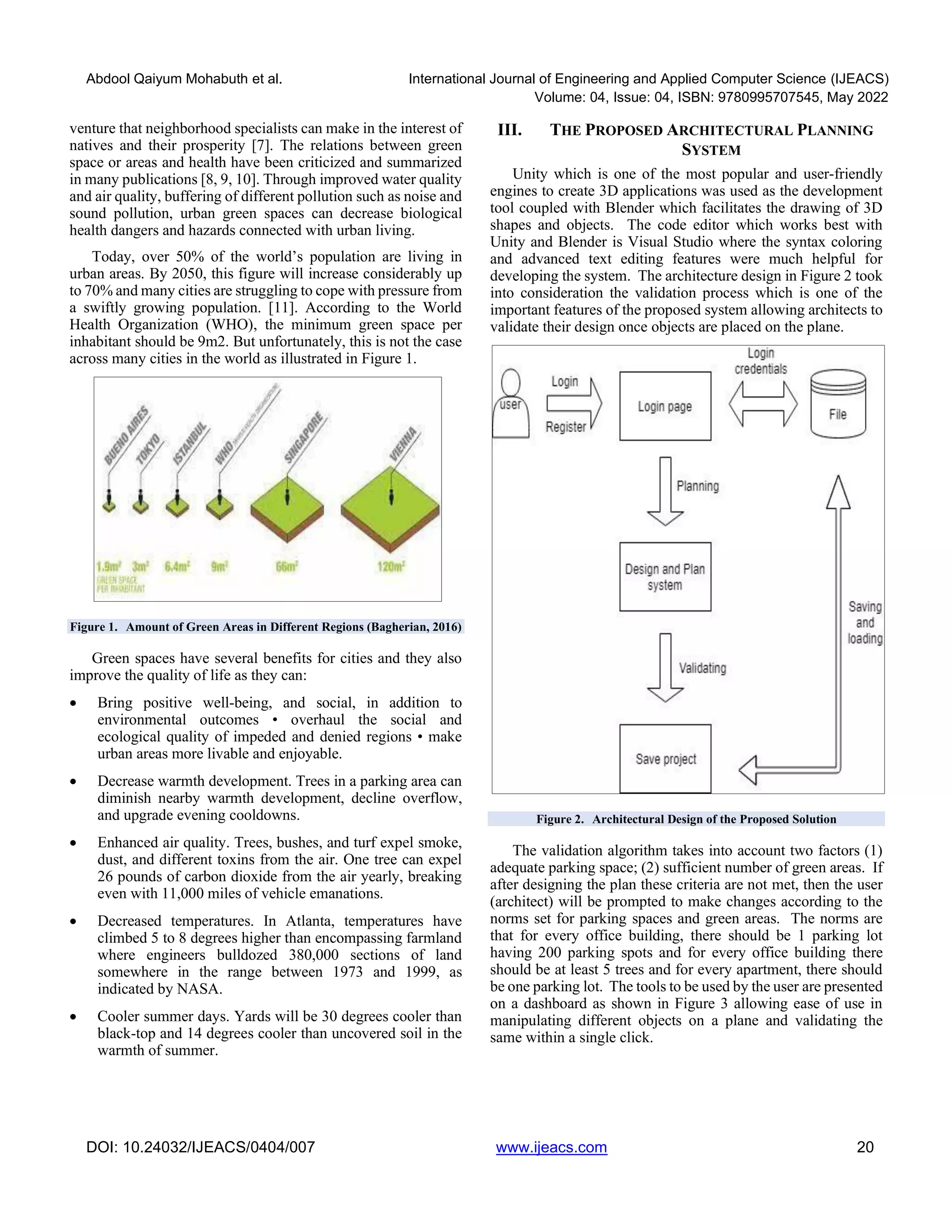 Abdool Qaiyum Mohabuth et al. International Journal of Engineering and Applied Computer Science (IJEACS)
Volume: 04, Issue: 04, ISBN: 9780995707545, May 2022
DOI: 10.24032/IJEACS/0404/007 www.ijeacs.com 20
venture that neighborhood specialists can make in the interest of
natives and their prosperity [7]. The relations between green
space or areas and health have been criticized and summarized
in many publications [8, 9, 10]. Through improved water quality
and air quality, buffering of different pollution such as noise and
sound pollution, urban green spaces can decrease biological
health dangers and hazards connected with urban living.
Today, over 50% of the world’s population are living in
urban areas. By 2050, this figure will increase considerably up
to 70% and many cities are struggling to cope with pressure from
a swiftly growing population. [11]. According to the World
Health Organization (WHO), the minimum green space per
inhabitant should be 9m2. But unfortunately, this is not the case
across many cities in the world as illustrated in Figure 1.
Figure 1. Amount of Green Areas in Different Regions (Bagherian, 2016)
Green spaces have several benefits for cities and they also
improve the quality of life as they can:
• Bring positive well-being, and social, in addition to
environmental outcomes • overhaul the social and
ecological quality of impeded and denied regions • make
urban areas more livable and enjoyable.
• Decrease warmth development. Trees in a parking area can
diminish nearby warmth development, decline overflow,
and upgrade evening cooldowns.
• Enhanced air quality. Trees, bushes, and turf expel smoke,
dust, and different toxins from the air. One tree can expel
26 pounds of carbon dioxide from the air yearly, breaking
even with 11,000 miles of vehicle emanations.
• Decreased temperatures. In Atlanta, temperatures have
climbed 5 to 8 degrees higher than encompassing farmland
where engineers bulldozed 380,000 sections of land
somewhere in the range between 1973 and 1999, as
indicated by NASA.
• Cooler summer days. Yards will be 30 degrees cooler than
black-top and 14 degrees cooler than uncovered soil in the
warmth of summer.
III. THE PROPOSED ARCHITECTURAL PLANNING
SYSTEM
Unity which is one of the most popular and user-friendly
engines to create 3D applications was used as the development
tool coupled with Blender which facilitates the drawing of 3D
shapes and objects. The code editor which works best with
Unity and Blender is Visual Studio where the syntax coloring
and advanced text editing features were much helpful for
developing the system. The architecture design in Figure 2 took
into consideration the validation process which is one of the
important features of the proposed system allowing architects to
validate their design once objects are placed on the plane.
Figure 2. Architectural Design of the Proposed Solution
The validation algorithm takes into account two factors (1)
adequate parking space; (2) sufficient number of green areas. If
after designing the plan these criteria are not met, then the user
(architect) will be prompted to make changes according to the
norms set for parking spaces and green areas. The norms are
that for every office building, there should be 1 parking lot
having 200 parking spots and for every office building there
should be at least 5 trees and for every apartment, there should
be one parking lot. The tools to be used by the user are presented
on a dashboard as shown in Figure 3 allowing ease of use in
manipulating different objects on a plane and validating the
same within a single click.
 