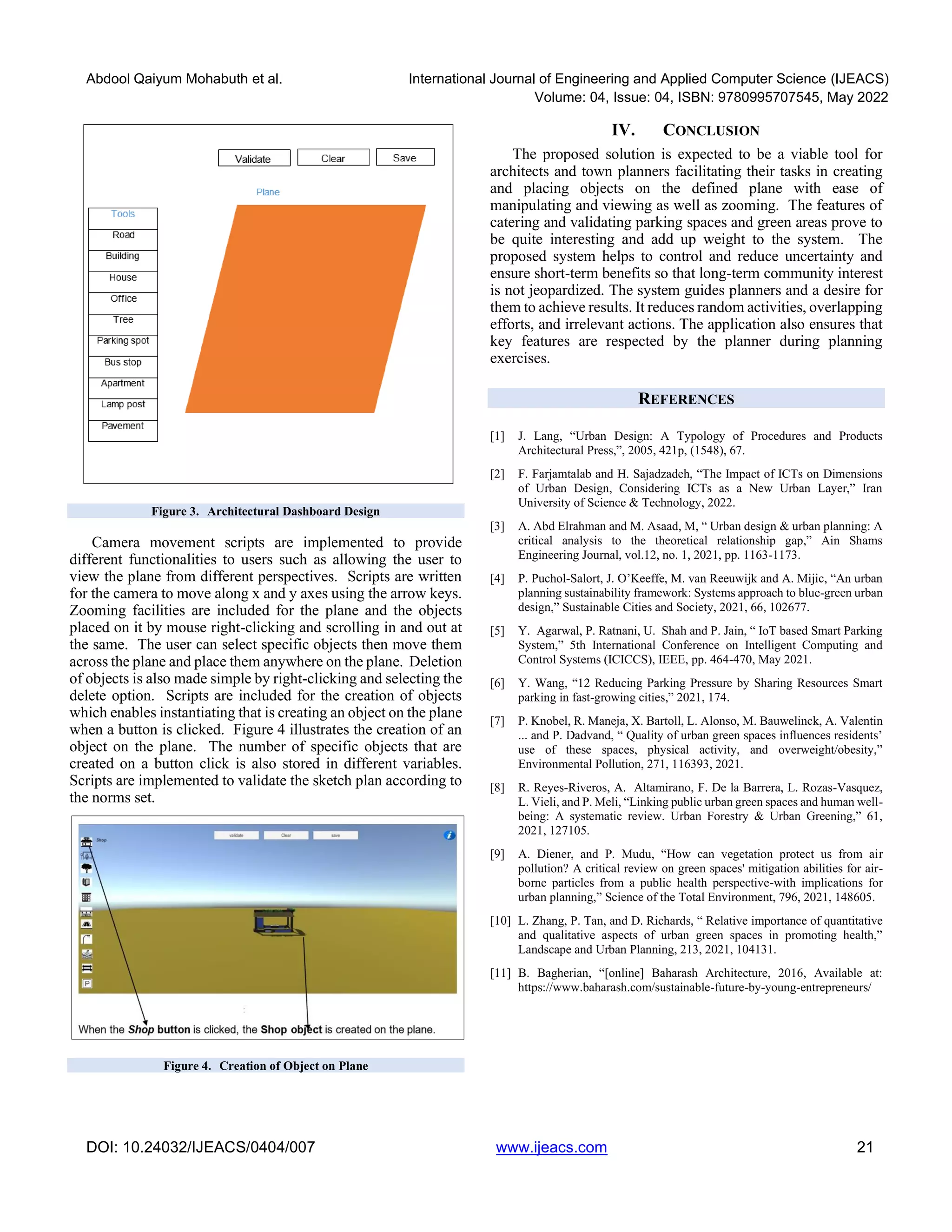 Abdool Qaiyum Mohabuth et al. International Journal of Engineering and Applied Computer Science (IJEACS)
Volume: 04, Issue: 04, ISBN: 9780995707545, May 2022
DOI: 10.24032/IJEACS/0404/007 www.ijeacs.com 21
Figure 3. Architectural Dashboard Design
Camera movement scripts are implemented to provide
different functionalities to users such as allowing the user to
view the plane from different perspectives. Scripts are written
for the camera to move along x and y axes using the arrow keys.
Zooming facilities are included for the plane and the objects
placed on it by mouse right-clicking and scrolling in and out at
the same. The user can select specific objects then move them
across the plane and place them anywhere on the plane. Deletion
of objects is also made simple by right-clicking and selecting the
delete option. Scripts are included for the creation of objects
which enables instantiating that is creating an object on the plane
when a button is clicked. Figure 4 illustrates the creation of an
object on the plane. The number of specific objects that are
created on a button click is also stored in different variables.
Scripts are implemented to validate the sketch plan according to
the norms set.
Figure 4. Creation of Object on Plane
IV. CONCLUSION
The proposed solution is expected to be a viable tool for
architects and town planners facilitating their tasks in creating
and placing objects on the defined plane with ease of
manipulating and viewing as well as zooming. The features of
catering and validating parking spaces and green areas prove to
be quite interesting and add up weight to the system. The
proposed system helps to control and reduce uncertainty and
ensure short-term benefits so that long-term community interest
is not jeopardized. The system guides planners and a desire for
them to achieve results. It reduces random activities, overlapping
efforts, and irrelevant actions. The application also ensures that
key features are respected by the planner during planning
exercises.
REFERENCES
[1] J. Lang, “Urban Design: A Typology of Procedures and Products
Architectural Press,”, 2005, 421p, (1548), 67.
[2] F. Farjamtalab and H. Sajadzadeh, “The Impact of ICTs on Dimensions
of Urban Design, Considering ICTs as a New Urban Layer,” Iran
University of Science & Technology, 2022.
[3] A. Abd Elrahman and M. Asaad, M, “ Urban design & urban planning: A
critical analysis to the theoretical relationship gap,” Ain Shams
Engineering Journal, vol.12, no. 1, 2021, pp. 1163-1173.
[4] P. Puchol-Salort, J. O’Keeffe, M. van Reeuwijk and A. Mijic, “An urban
planning sustainability framework: Systems approach to blue-green urban
design,” Sustainable Cities and Society, 2021, 66, 102677.
[5] Y. Agarwal, P. Ratnani, U. Shah and P. Jain, “ IoT based Smart Parking
System,” 5th International Conference on Intelligent Computing and
Control Systems (ICICCS), IEEE, pp. 464-470, May 2021.
[6] Y. Wang, “12 Reducing Parking Pressure by Sharing Resources Smart
parking in fast-growing cities,” 2021, 174.
[7] P. Knobel, R. Maneja, X. Bartoll, L. Alonso, M. Bauwelinck, A. Valentin
... and P. Dadvand, “ Quality of urban green spaces influences residents’
use of these spaces, physical activity, and overweight/obesity,”
Environmental Pollution, 271, 116393, 2021.
[8] R. Reyes-Riveros, A. Altamirano, F. De la Barrera, L. Rozas-Vasquez,
L. Vieli, and P. Meli, “Linking public urban green spaces and human well-
being: A systematic review. Urban Forestry & Urban Greening,” 61,
2021, 127105.
[9] A. Diener, and P. Mudu, “How can vegetation protect us from air
pollution? A critical review on green spaces' mitigation abilities for air-
borne particles from a public health perspective-with implications for
urban planning,” Science of the Total Environment, 796, 2021, 148605.
[10] L. Zhang, P. Tan, and D. Richards, “ Relative importance of quantitative
and qualitative aspects of urban green spaces in promoting health,”
Landscape and Urban Planning, 213, 2021, 104131.
[11] B. Bagherian, “[online] Baharash Architecture, 2016, Available at:
https://www.baharash.com/sustainable-future-by-young-entrepreneurs/
 