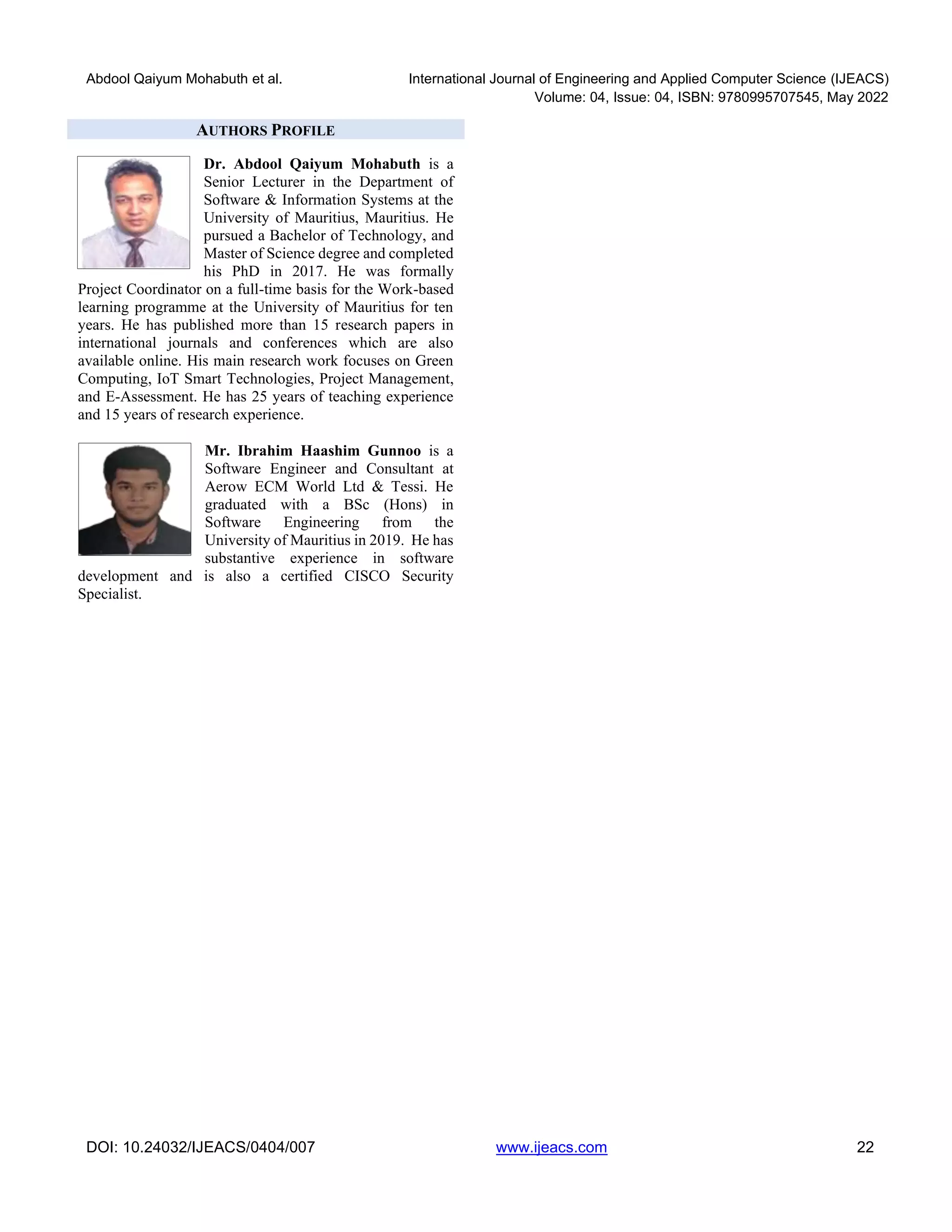Abdool Qaiyum Mohabuth et al. International Journal of Engineering and Applied Computer Science (IJEACS)
Volume: 04, Issue: 04, ISBN: 9780995707545, May 2022
DOI: 10.24032/IJEACS/0404/007 www.ijeacs.com 22
AUTHORS PROFILE
Dr. Abdool Qaiyum Mohabuth is a
Senior Lecturer in the Department of
Software & Information Systems at the
University of Mauritius, Mauritius. He
pursued a Bachelor of Technology, and
Master of Science degree and completed
his PhD in 2017. He was formally
Project Coordinator on a full-time basis for the Work-based
learning programme at the University of Mauritius for ten
years. He has published more than 15 research papers in
international journals and conferences which are also
available online. His main research work focuses on Green
Computing, IoT Smart Technologies, Project Management,
and E-Assessment. He has 25 years of teaching experience
and 15 years of research experience.
Mr. Ibrahim Haashim Gunnoo is a
Software Engineer and Consultant at
Aerow ECM World Ltd & Tessi. He
graduated with a BSc (Hons) in
Software Engineering from the
University of Mauritius in 2019. He has
substantive experience in software
development and is also a certified CISCO Security
Specialist.
 