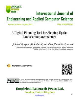 International Journal of
Engineering and Applied Computer Science
Empirical Research Press Ltd.
London, United Kingdom
www.ijeacs.com
17
Volume: 04, Issue: 04, May 2022 ISBN: 9780995707545
A Digital Planning Tool for Shaping Up the
Landscaping Architecture
Abdool Qaiyum Mohabuth1, Ibrahim Haashim Gunnoo2
1
Department of Software & Information Systems, University of Mauritius, Reduit, Mauritius.
2
GBLC Office, Aerow ECM World Ltd, Grand Baie, Mauritius.
10.24032/IJEACS/0404/007
© 2022 by the author(s); licensee Empirical Research Press Ltd. United Kingdom. This is an open access article
distributed under the terms and conditions of the Creative Commons by Attribution (CC-BY) license.
(http://creativecommons.org/licenses/by/4.0/).
 
