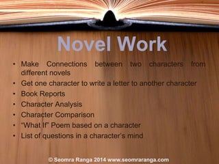 Novel Work
• Make Connections between two characters from
different novels
• Get one character to write a letter to another character
• Book Reports
• Character Analysis
• Character Comparison
• “What If” Poem based on a character
• List of questions in a character‟s mind
© Seomra Ranga 2014 www.seomraranga.com

 