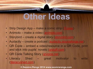Other Ideas
•
•
•
•
•

Strip Design App – make a comic strip (iTunes)
Animoto – make a video (animoto.com)
Storybird – create a digital story (storybird.com)
Audacity – create a podcast (audacity.sourceforge.net)
QR Code – embed a video/resource in a QR Code, print
and stick into pupils‟ novels (qrstuff.com)
• QR Code Talking Story (qrvoice.net)
• Literacy
Shed
–
great
motivator
to
write
(literacyshed.com)
© Seomra Ranga 2014 www.seomraranga.com

 