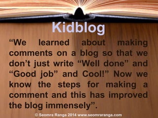Kidblog
“We learned about making
comments on a blog so that we
don’t just write “Well done” and
“Good job” and Cool!” Now we
know the steps for making a
comment and this has improved
the blog immensely”.
© Seomra Ranga 2014 www.seomraranga.com

 