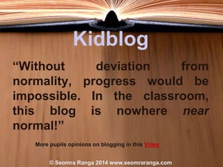 Kidblog
“Without
deviation
from
normality, progress would be
impossible. In the classroom,
this blog is nowhere near
normal!”
More pupils opinions on blogging in this Video
© Seomra Ranga 2014 www.seomraranga.com

 