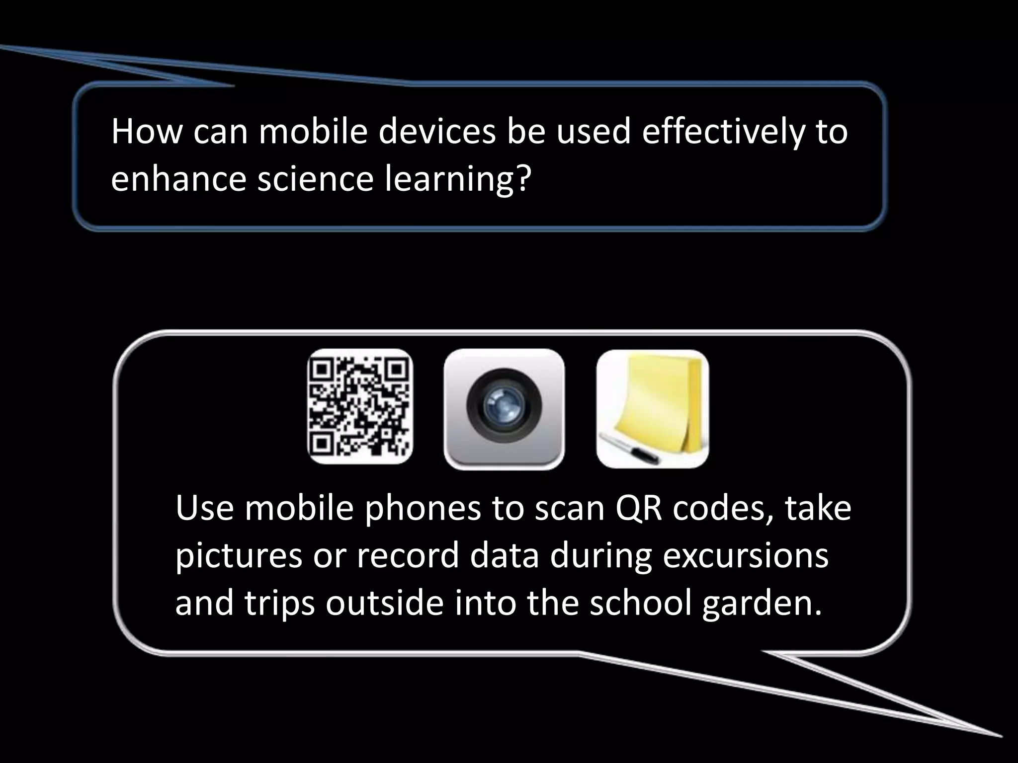 How can mobile devices be used effectively to
enhance science learning?




   Use mobile phones to scan QR codes, take
   pictures or record data during excursions
   and trips outside into the school garden.
 