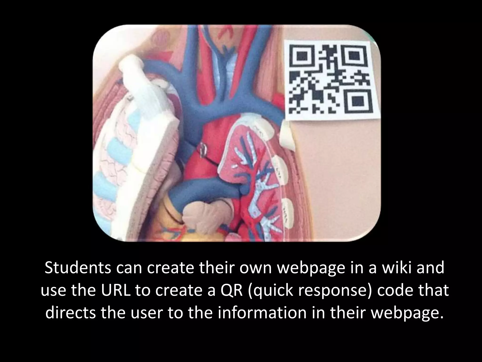 Students can create their own webpage in a wiki and
use the URL to create a QR (quick response) code that
directs the user to the information in their webpage.
 