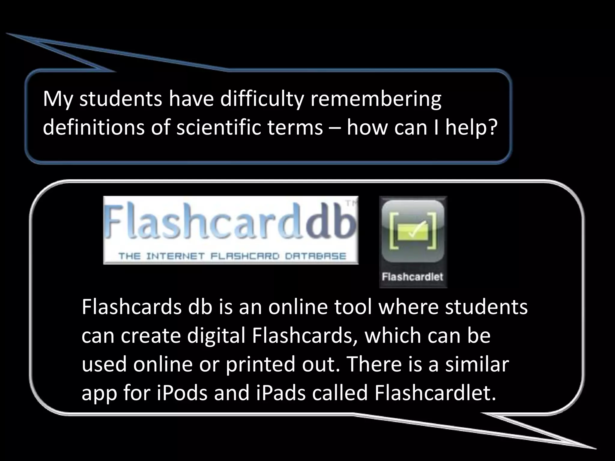 My students have difficulty remembering
definitions of scientific terms – how can I help?




    Flashcards db is an online tool where students
    can create digital Flashcards, which can be
    used online or printed out. There is a similar
    app for iPods and iPads called Flashcardlet.
 