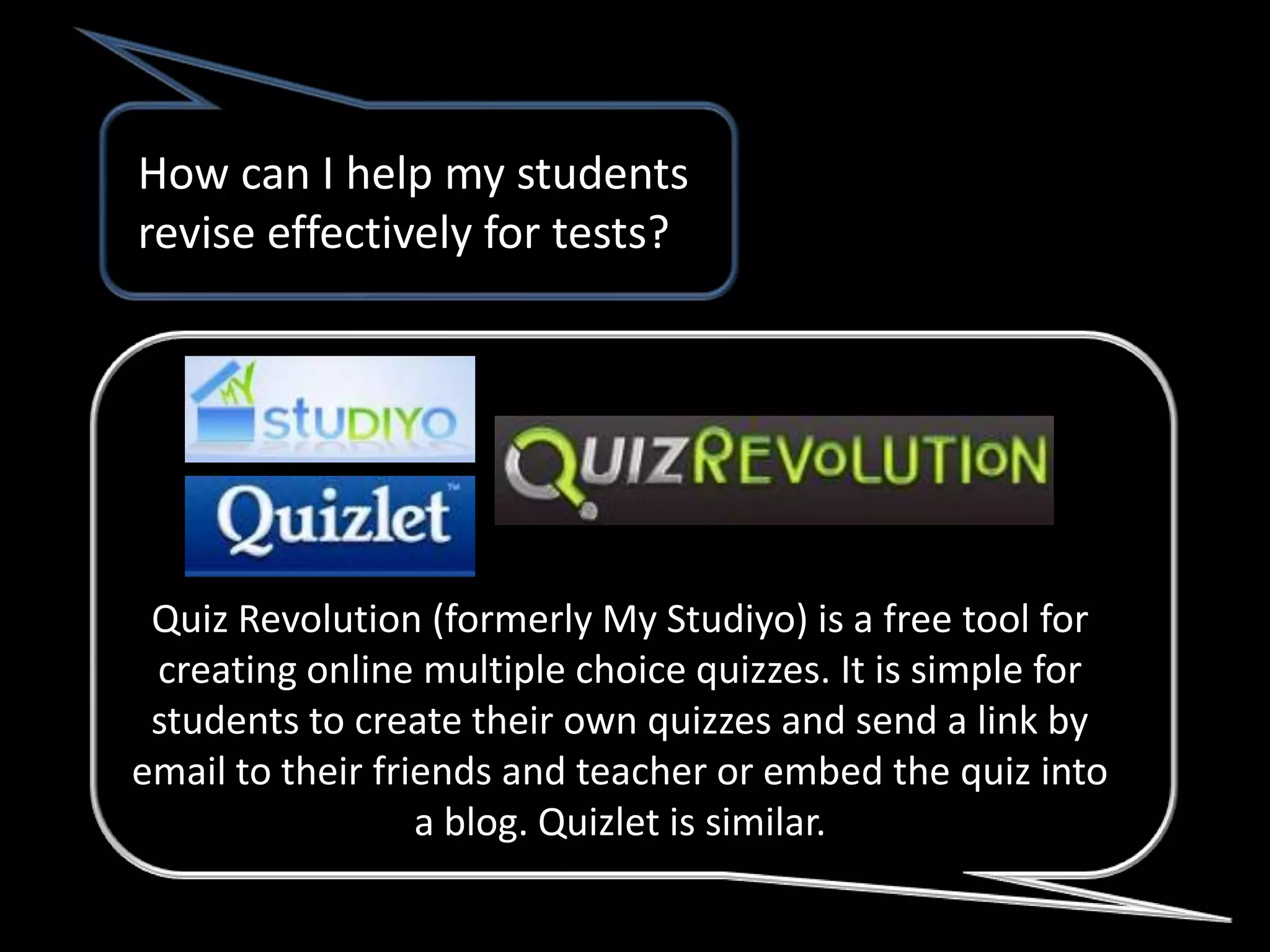 How can I help my students
revise effectively for tests?




 Quiz Revolution (formerly My Studiyo) is a free tool for
 creating online multiple choice quizzes. It is simple for
 students to create their own quizzes and send a link by
email to their friends and teacher or embed the quiz into
                  a blog. Quizlet is similar.
 