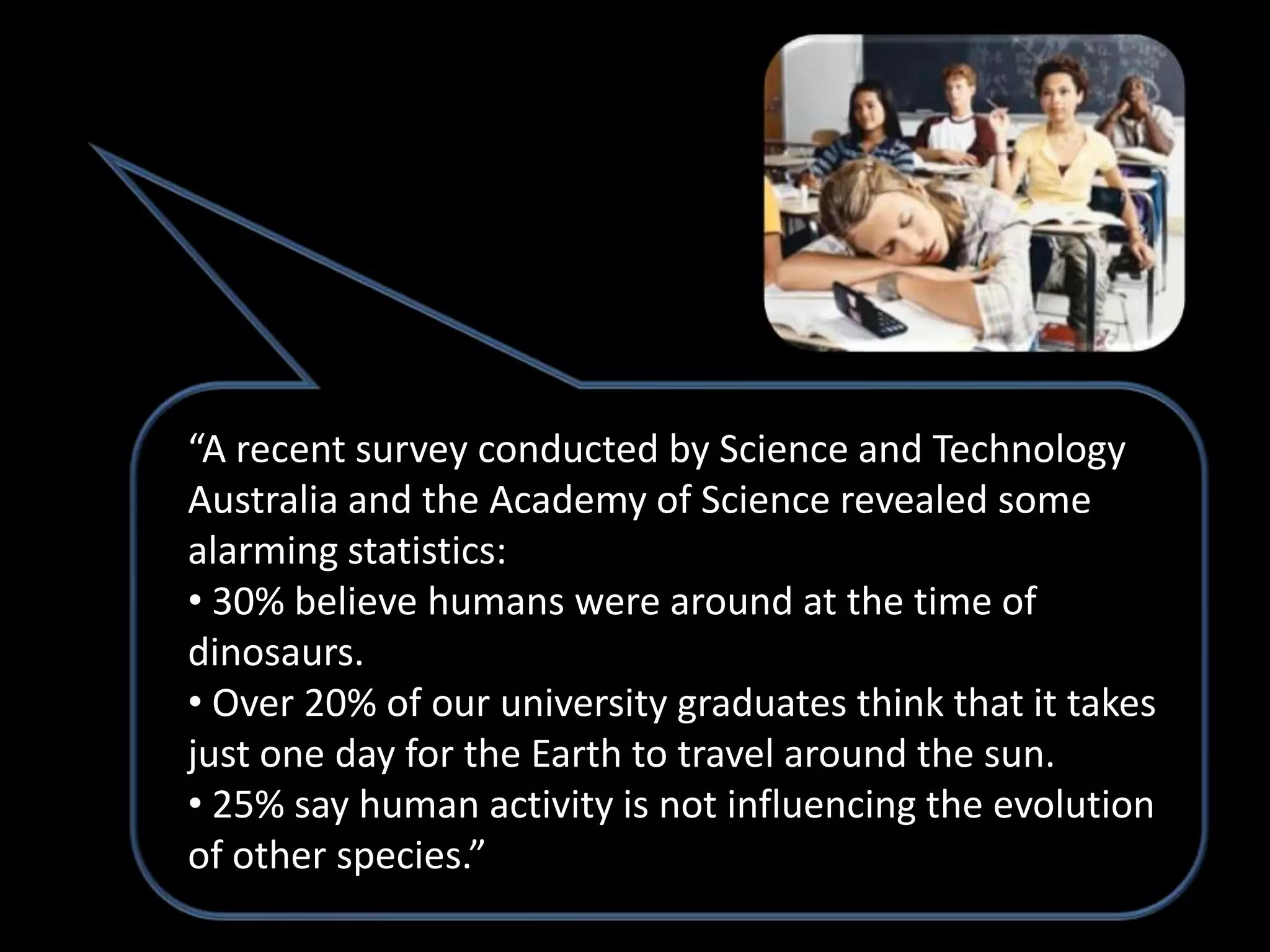 “A recent survey conducted by Science and Technology
Australia and the Academy of Science revealed some
alarming statistics:
• 30% believe humans were around at the time of
dinosaurs.
• Over 20% of our university graduates think that it takes
just one day for the Earth to travel around the sun.
• 25% say human activity is not influencing the evolution
of other species.”
 