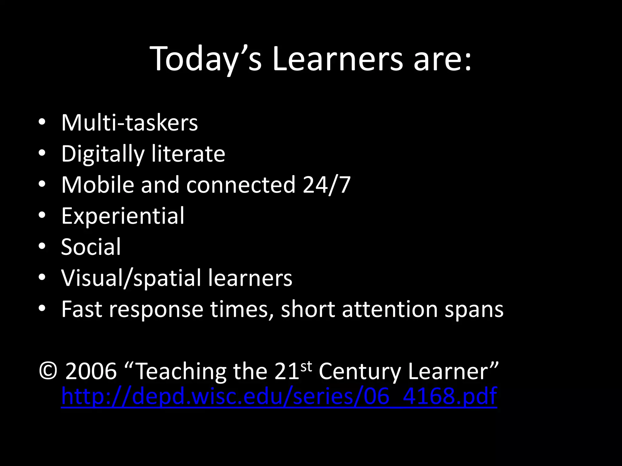 Today’s Learners are:
•   Multi-taskers
•   Digitally literate
•   Mobile and connected 24/7
•   Experiential
•   Social
•   Visual/spatial learners
•   Fast response times, short attention spans

© 2006 “Teaching the 21st Century Learner”
 http://depd.wisc.edu/series/06_4168.pdf
 