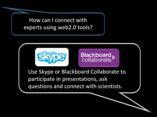 How can I connect with
experts using web2.0 tools?




 Use Skype or Blackboard Collaborate to
 participate in presentations, ask
 questions and connect with scientists.
 