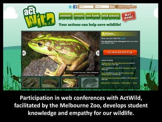 Participation in web conferences with ActWild,
facilitated by the Melbourne Zoo, develops student
       knowledge and empathy for our wildlife.
 