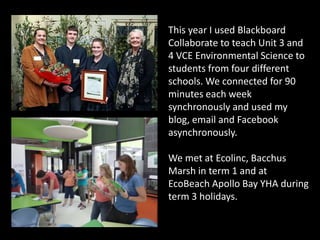 This year I used Blackboard
Collaborate to teach Unit 3 and
4 VCE Environmental Science to
students from four different
schools. We connected for 90
minutes each week
synchronously and used my
blog, email and Facebook
asynchronously.

We met at Ecolinc, Bacchus
Marsh in term 1 and at
EcoBeach Apollo Bay YHA during
term 3 holidays.
 