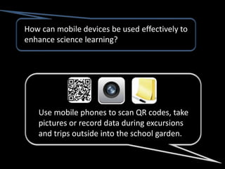 How can mobile devices be used effectively to
enhance science learning?




   Use mobile phones to scan QR codes, take
   pictures or record data during excursions
   and trips outside into the school garden.
 