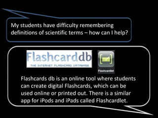 My students have difficulty remembering
definitions of scientific terms – how can I help?




    Flashcards db is an online tool where students
    can create digital Flashcards, which can be
    used online or printed out. There is a similar
    app for iPods and iPads called Flashcardlet.
 