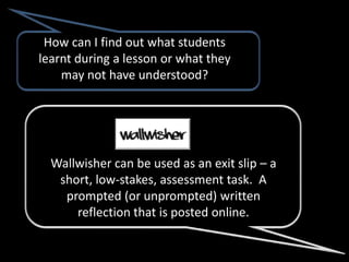 How can I find out what students
learnt during a lesson or what they
    may not have understood?




  Wallwisher can be used as an exit slip – a
   short, low-stakes, assessment task. A
    prompted (or unprompted) written
      reflection that is posted online.
 