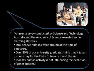 “A recent survey conducted by Science and Technology
Australia and the Academy of Science revealed some
alarming statistics:
• 30% believe humans were around at the time of
dinosaurs.
• Over 20% of our university graduates think that it takes
just one day for the Earth to travel around the sun.
• 25% say human activity is not influencing the evolution
of other species.”
 