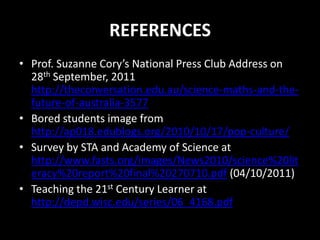 REFERENCES
• Prof. Suzanne Cory’s National Press Club Address on
  28th September, 2011
  http://theconversation.edu.au/science-maths-and-the-
  future-of-australia-3577
• Bored students image from
  http://ap018.edublogs.org/2010/10/17/pop-culture/
• Survey by STA and Academy of Science at
  http://www.fasts.org/images/News2010/science%20lit
  eracy%20report%20final%20270710.pdf (04/10/2011)
• Teaching the 21st Century Learner at
  http://depd.wisc.edu/series/06_4168.pdf
 