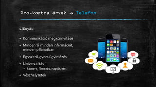 Pro-kontra érvek  Telefon
Előnyök
 Kommunikáció megkönnyítése
 Mindenről minden információt,
minden pillanatban
 Egyszerű, gyors ügyintézés
 Univerzalitás
– kamera, filmezés, naptár, etc.
 Vészhelyzetek
 