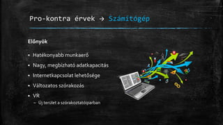 Pro-kontra érvek  Számítógép
Előnyök
 Hatékonyabb munkaerő
 Nagy, megbízható adatkapacitás
 Internetkapcsolat lehetősége
 Változatos szórakozás
 VR
– Új terület a szórakoztatóiparban
 