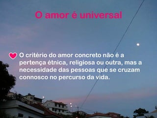 O critério do amor concreto não é a
pertença étnica, religiosa ou outra, mas a
necessidade das pessoas que se cruzam
connosco no percurso da vida.
O amor é universal
 