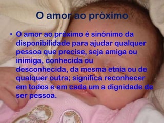 O amor ao próximo
• O amor ao próximo é sinónimo da
disponibilidade para ajudar qualquer
pessoa que precise, seja amiga ou
inimiga, conhecida ou
desconhecida, da mesma etnia ou de
qualquer outra; significa reconhecer
em todos e em cada um a dignidade de
ser pessoa.
 