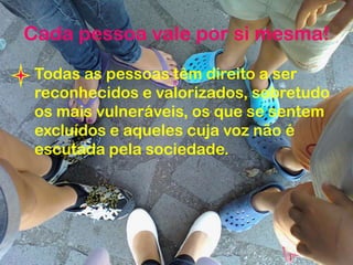 Cada pessoa vale por si mesma!
Todas as pessoas têm direito a ser
reconhecidos e valorizados, sobretudo
os mais vulneráveis, os que se sentem
excluídos e aqueles cuja voz não é
escutada pela sociedade.
 