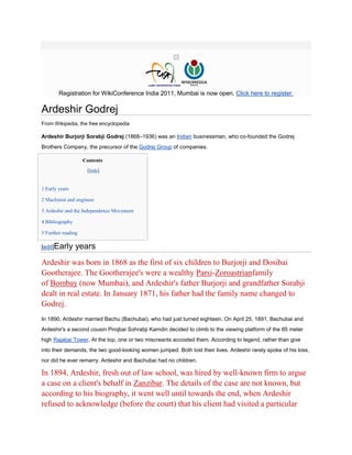Registration for WikiConference India 2011, Mumbai is now open. Click here to register.

Ardeshir Godrej
From Wikipedia, the free encyclopedia

Ardeshir Burjorji Sorabji Godrej (1868–1936) was an Indian businessman, who co-founded the Godrej
Brothers Company, the precursor of the Godrej Group of companies.

                    Contents
                     [hide]


1 Early years

2 Machinist and engineer

3 Ardeshir and the Independence Movement

4 Bibliography

5 Further reading

[edit]Early      years
Ardeshir was born in 1868 as the first of six children to Burjorji and Dosibai
Gootherajee. The Gootherajee's were a wealthy Parsi-Zoroastrianfamily
of Bombay (now Mumbai), and Ardeshir's father Burjorji and grandfather Sorabji
dealt in real estate. In January 1871, his father had the family name changed to
Godrej.
In 1890, Ardeshir married Bachu (Bachubai), who had just turned eighteen. On April 25, 1891, Bachubai and
Ardeshir's a second cousin Pirojbai Sohrabji Kamdin decided to climb to the viewing platform of the 85 meter
high Rajabai Tower. At the top, one or two miscreants accosted them. According to legend, rather than give
into their demands, the two good-looking women jumped. Both lost their lives. Ardeshir rarely spoke of his loss,
nor did he ever remarry. Ardeshir and Bachubai had no children.

In 1894, Ardeshir, fresh out of law school, was hired by well-known firm to argue
a case on a client's behalf in Zanzibar. The details of the case are not known, but
according to his biography, it went well until towards the end, when Ardeshir
refused to acknowledge (before the court) that his client had visited a particular
 