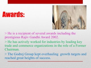 Awards:
> He is a recipient of several awards including the
prestigious Rajiv Gandhi Award 2002.
> He has actively worked for industries by leading key
trade and commerce organizations in the role of a Former
Chairman.
> The Godrej Group kept overhauling growth targets and
reached great heights of success.
 