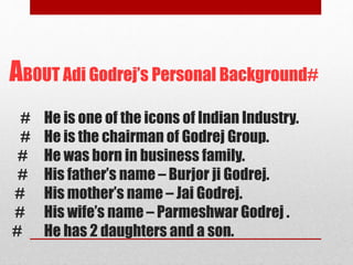 AB0UT Adi Godrej’s Personal Background#
# He is one of the icons of Indian Industry.
# He is the chairman of Godrej Group.
# He was born in business family.
# His father’s name – Burjor ji Godrej.
# His mother’s name – Jai Godrej.
# His wife’s name – Parmeshwar Godrej .
# He has 2 daughters and a son.
 