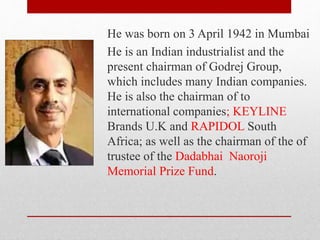 He was born on 3 April 1942 in Mumbai
He is an Indian industrialist and the
present chairman of Godrej Group,
which includes many Indian companies.
He is also the chairman of to
international companies; KEYLINE
Brands U.K and RAPIDOL South
Africa; as well as the chairman of the of
trustee of the Dadabhai Naoroji
Memorial Prize Fund.
 