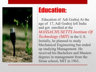 Education of Adi Godrej At the
age of 17, Adi Godrej left India
and got enrolled at the
MASSACHUSETTS Institute Of
Technology (MIT) in the U.S.
Initially, he planned to study
Mechanical Engineering but ended
up studying Management. He
received his Bachelors and Masters
degrees in management from the
Sloan school, MIT in 1963.
Education:
 