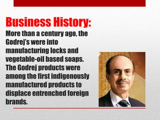 Business History:
More than a century ago, the
Godrej’s were into
manufacturing locks and
vegetable-oil based soaps.
The Godrej products were
among the first indigenously
manufactured products to
displace entrenched foreign
brands.
 
