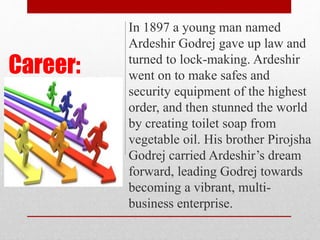 Career:
In 1897 a young man named
Ardeshir Godrej gave up law and
turned to lock-making. Ardeshir
went on to make safes and
security equipment of the highest
order, and then stunned the world
by creating toilet soap from
vegetable oil. His brother Pirojsha
Godrej carried Ardeshir’s dream
forward, leading Godrej towards
becoming a vibrant, multi-
business enterprise.
 