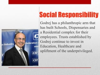 Social Responsibility
Godrej has a philanthropic arm that
has built Schools, Dispensaries and
a Residential complex for their
employees. Trusts established by
Godrej continue to invest in
Education, Healthcare and
upliftment of the underprivileged.
 
