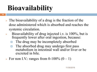 Bioavailability
11/30/2016
14
 The bioavailability of a drug is the fraction of the
dose administered which is absorbed and reaches the
systemic circulation.
 Bioavailability of drug injected i.v. is 100%, but is
frequently lower after oral ingestion, because:
 The drug may be incompletely absorbed
 The absorbed drug may undergo first pass
metabolism in intestinal wall and/or liver or be
excreted in bile.
 For non I.V.: ranges from 0-100% (0 – 1)
 
