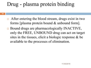 Drug - plasma protein binding
11/30/2016
19
 After entering the blood stream, drugs exist in two
forms [plasma protein bound & unbound form].
 Bound drugs are pharmacologically INACTIVE,
only the FREE, UNBOUND drug can act on target
sites in the tissues, elicit a biologic response & be
available to the processes of elimination.
 