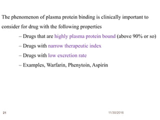 11/30/201621
The phenomenon of plasma protein binding is clinically important to
consider for drug with the following properties
– Drugs that are highly plasma protein bound (above 90% or so)
– Drugs with narrow therapeutic index
– Drugs with low excretion rate
– Examples, Warfarin, Phenytoin, Aspirin
 