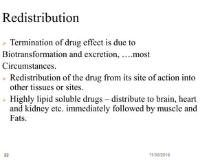 11/30/201622
Redistribution
 Termination of drug effect is due to
Biotransformation and excretion, ….most
Circumstances.
 Redistribution of the drug from its site of action into
other tissues or sites.
 Highly lipid soluble drugs – distribute to brain, heart
and kidney etc. immediately followed by muscle and
Fats.
 