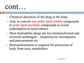 cont…
11/30/2016
24
 Chemical alteration of the drug in the body.
 Aim: to convert non-polar lipid soluble compounds
to polar lipid insoluble compounds to avoid
reabsorption in renal tubules.
 Most hydrophilic drugs are less biotransformed and
excreted unchanged – streptomycin, neostigmine
and pancuronium etc.
 Biotransformation is required for protection of
body from toxic metabolites
 