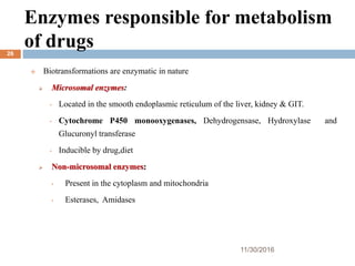 Enzymes responsible for metabolism
of drugs
11/30/2016
26
 Biotransformations are enzymatic in nature
 Microsomal enzymes:
• Located in the smooth endoplasmic reticulum of the liver, kidney & GIT.
• Cytochrome P450 monooxygenases, Dehydrogensase, Hydroxylase and
Glucuronyl transferase
• Inducible by drug,diet
 Non-microsomal enzymes:
• Present in the cytoplasm and mitochondria
• Esterases, Amidases
 