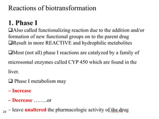 11/30/201628
Reactions of biotransformation
1. Phase I
Also called functionalizing reaction due to the addition and/or
formation of new functional groups on to the parent drug
Result in more REACTIVE and hydrophilic metabolites
Most (not all) phase I reactions are catalyzed by a family of
microsomal enzymes called CYP 450 which are found in the
liver.
 Phase I metabolism may
– Increase
– Decrease ……..or
– leave unaltered the pharmacologic activity of the drug
 