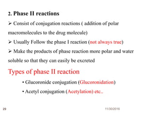 11/30/201629
2. Phase II reactions
 Consist of conjugation reactions ( addition of polar
macromolecules to the drug molecule)
 Usually Follow the phase I reaction (not always true)
 Make the products of phase reaction more polar and water
soluble so that they can easily be excreted
Types of phase II reaction
• Glucoronide conjugation (Glucoronidation)
• Acetyl conjugation (Acetylation) etc..
 