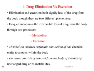 11/30/201633
4. Drug Elimination Vs Excretion
• Elimination and excretion both signify loss of the drug from
the body though they are two different phenomena
• Drug elimination is the irreversible loss of drug from the body
through two processes:
– Metabolism
– Excretion
• Metabolism involves enzymatic conversion of one chemical
entity to another within the body
• Excretion consists of removal from the body of chemically
unchanged drug or its metabolites
 
