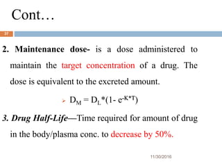 Cont…
11/30/2016
37
2. Maintenance dose- is a dose administered to
maintain the target concentration of a drug. The
dose is equivalent to the excreted amount.
 DM = DL*(1- e-K*T)
3. Drug Half-Life—Time required for amount of drug
in the body/plasma conc. to decrease by 50%.
 