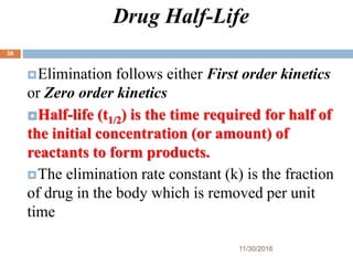 Drug Half-Life
11/30/2016
38
Elimination follows either First order kinetics
or Zero order kinetics
Half-life (t1/2) is the time required for half of
the initial concentration (or amount) of
reactants to form products.
The elimination rate constant (k) is the fraction
of drug in the body which is removed per unit
time
 
