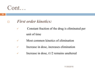 Cont…
11/30/2016
39
 First order kinetics:
 Constant fraction of the drug is eliminated per
unit of time
 Most common kinetics of elimination
 Increase in dose, increases elimination
 Increase in dose, t1/2 remains unaltered
 
