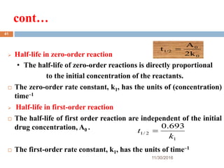 cont…
11/30/2016
41
 Half-life in zero-order reaction
• The half-life of zero-order reactions is directly proportional
to the initial concentration of the reactants.
 The zero-order rate constant, k1, has the units of (concentration)
time–1
 Half-life in first-order reaction
 The half-life of first order reaction are independent of the initial
drug concentration, A0 .
 The first-order rate constant, k1, has the units of time–1
0
0
1/2
2k
A
t 
1
2/1
693.0
k
t 
 