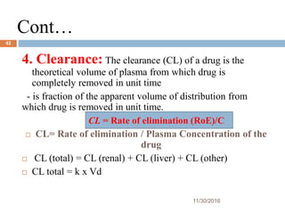 Cont…
11/30/2016
42
4. Clearance: The clearance (CL) of a drug is the
theoretical volume of plasma from which drug is
completely removed in unit time
- is fraction of the apparent volume of distribution from
which drug is removed in unit time.
 CL= Rate of elimination / Plasma Concentration of the
drug
 CL (total) = CL (renal) + CL (liver) + CL (other)
 CL total = k x Vd
CL = Rate of elimination (RoE)/C
 