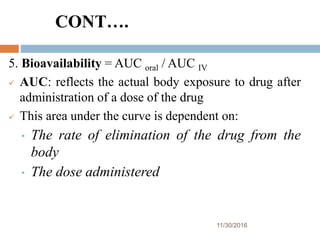 CONT….
11/30/2016
43
5. Bioavailability = AUC oral / AUC IV
 AUC: reflects the actual body exposure to drug after
administration of a dose of the drug
 This area under the curve is dependent on:
• The rate of elimination of the drug from the
body
• The dose administered
 